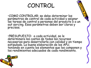 CONTROL
•COMO CONTROLAR: se debe determinar los
parámetros de control de cada actividad y asignar
las tareas de control a personas del proyecto o a un
out sorcing. Esos parámetros deben ser claros y
precisos.
•PRESUPUESTO: a cada actividad, se le
determinara los costos de todos los recursos
necesarios para desarrollarla con calidad y en tiempo
estipulado. La buena elaboración de los APU,
teniendo en cuenta los elementos que los componen y
los rendimientos adecuados de cada rendimiento.
•Ing. Jorge villanueva garcia
 