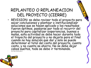 REPLANTEO O REPLANEACION
DEL PROYECTO (CIERRE)
• REVISION: se debe revisar todo el proyecto para
sacar conclusiones y plantear o institucionalizar
soluciones que se hayan aplicado y los resultados
fueron óptimos, pasearse por todo el recurrir del
proyecto para capitalizar experiencias, buenas o
malas, esta actividad se debe hacer durante todo
el trayecto del proyecto y no dejarlo para el final
cuando no hay solución que dar y solo se puede
determinar el total del costo del proyecto, cuanto
costo, y no cuanto se ahorro. No se debe dejar
cabos sueltos, todo se debe ir terminando.• Ing. Jorge villanueva garcia.
 