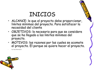 INICIOS
• ALCANCE: lo que el proyecto debe proporcionar,
limites mínimos del proyecto. Para satisfacer la
necesidad del cliente
• OBJETIVOS: lo necesario para que se considere
que se ha llegado a los limites mínimos del
proyecto.
• MOTIVOS: las razones por las cuales se acomete
el proyecto. El porque se quiere hacer el proyecto.
• Ing. Jorge villanueva garcia.
 