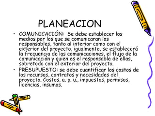 PLANEACION
• COMUNICACIÓN: Se debe establecer los
medios por los que se comunicaran los
responsables, tanto al interior como con el
exterior del proyecto, igualmente, se establecerá
la frecuencia de las comunicaciones, el flujo de la
comunicación y quien es el responsable de ellas,
sobretodo con el exterior del proyecto.
• PRESUPUESTO: se debe cuantificar los costos de
los recursos, contratos y necesidades del
proyecto. Costos, a. p. u., impuestos, permisos,
licencias, insumos.
• Ing. Jorge villanueva garcia.
 