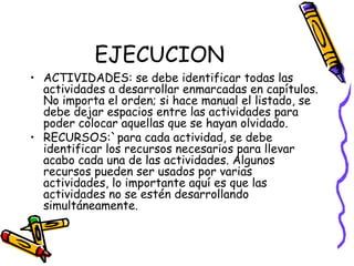EJECUCION
• ACTIVIDADES: se debe identificar todas las
actividades a desarrollar enmarcadas en capítulos.
No importa el orden; si hace manual el listado, se
debe dejar espacios entre las actividades para
poder colocar aquellas que se hayan olvidado.
• RECURSOS:`para cada actividad, se debe
identificar los recursos necesarios para llevar
acabo cada una de las actividades. Algunos
recursos pueden ser usados por varias
actividades, lo importante aquí es que las
actividades no se estén desarrollando
simultáneamente.
 