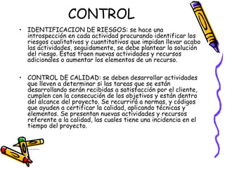 CONTROL
• IDENTIFICACION DE RIESGOS: se hace una
introspección en cada actividad procurando identificar los
riesgos cualitativos y cuantitativos que impidan llevar acabo
las actividades, seguidamente, se debe plantear la solución
del riesgo. Estas traen nuevas actividades y recursos
adicionales o aumentar los elementos de un recurso.
• CONTROL DE CALIDAD: se deben desarrollar actividades
que lleven a determinar si las tareas que se están
desarrollando serán recibidas a satisfacción por el cliente,
cumplen con la consecución de los objetivos y están dentro
del alcance del proyecto. Se recurrirá a normas, y códigos
que ayuden a certificar la calidad, aplicando técnicas y
elementos. Se presentan nuevas actividades y recursos
referente a la calidad, las cuales tiene una incidencia en el
tiempo del proyecto.
• Ing. Jorge villanueva garcia
 