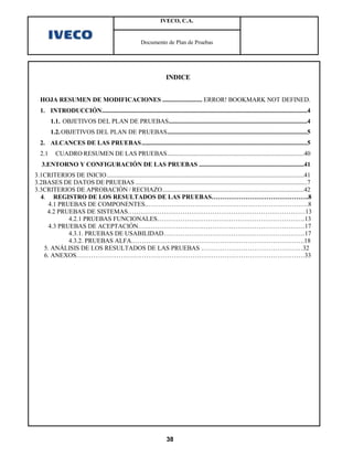 IVECO, C.A.


                                                         Documento de Plan de Pruebas




                                                                      INDICE


  HOJA RESUMEN DE MODIFICACIONES ......................... ERROR! BOOKMARK NOT DEFINED.
  1. INTRODUCCIÓN .................................................................................................................................4
        1.1. OBJETIVOS DEL PLAN DE PRUEBAS .......................................................................................4
        1.2. OBJETIVOS DEL PLAN DE PRUEBAS ........................................................................................5
  2. ALCANCES DE LAS PRUEBAS ........................................................................................................5
  2.1      CUADRO RESUMEN DE LAS PRUEBAS ......................................................................................40
   3.ENTORNO Y CONFIGURACIÓN DE LAS PRUEBAS ..................................................................41
3.1CRITERIOS DE INICIO ............................................................................................................................41
3.2BASES DE DATOS DE PRUEBAS ............................................................................................................7
3.3CRITERIOS DE APROBACIÓN / RECHAZO .........................................................................................42
  4. REGISTRO DE LOS RESULTADOS DE LAS PRUEBAS……………………………………….8
     4.1 PRUEBAS DE COMPONENTES..………………………………………………………………….8
    4.2 PRUEBAS DE SISTEMAS…………………………………………………………………………13
            4.2.1 PRUEBAS FUNCIONALES…………………………………………………………….13
     4.3 PRUEBAS DE ACEPTACIÓN…………………………………………………………………….17
            4.3.1. PRUEBAS DE USABILIDAD………………………………………………………….17
            4.3.2. PRUEBAS ALFA……………………………………………………………………….18
   5. ANÁLISIS DE LOS RESULTADOS DE LAS PRUEBAS …………………………………………32
   6. ANEXOS………………………………………………………………………………………………33




                                                                      38
 