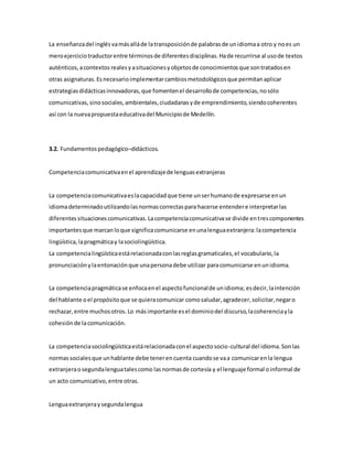 La enseñanzadel inglésvamásalláde latransposiciónde palabrasde unidiomaa otro y noes un
meroejerciciotraductorentre términosde diferentesdisciplinas.Hade recurrirse al usode textos
auténticos,acontextos realesyasituacionesyobjetosde conocimientosque sontratadosen
otras asignaturas.Esnecesarioimplementarcambiosmetodológicosque permitanaplicar
estrategiasdidácticasinnovadoras,que fomentenel desarrollode competencias,nosólo
comunicativas,sinosociales,ambientales,ciudadanasyde emprendimiento,siendocoherentes
así con la nuevapropuestaeducativadel Municipiode Medellín.
3.2. Fundamentospedagógico–didácticos.
Competenciacomunicativaenel aprendizajede lenguasextranjeras
La competenciacomunicativaeslacapacidadque tiene unserhumanode expresarse enun
idiomadeterminadoutilizandolasnormascorrectaspara hacerse entendere interpretarlas
diferentessituacionescomunicativas.Lacompetenciacomunicativase divide entrescomponentes
importantesque marcanloque significacomunicarse enunalenguaextranjera:lacompetencia
lingüística,lapragmáticay lasociolingüística.
La competencialingüísticaestárelacionadaconlasreglasgramaticales,el vocabulario,la
pronunciaciónylaentonaciónque unapersonadebe utilizar paracomunicarse enunidioma.
La competenciapragmáticase enfocaenel aspectofuncionalde unidioma; esdecir,laintención
del hablante oel propósitoque se quieracomunicar comosaludar,agradecer,solicitar,negaro
rechazar,entre muchosotros.Lo másimportante esel dominiodel discurso,lacoherenciayla
cohesiónde lacomunicación.
La competenciasociolingüísticaestárelacionadaconel aspectosocio-cultural del idioma.Sonlas
normassocialesque unhablante debe tenerencuenta cuandose vaa comunicarenla lengua
extranjeraosegundalenguatalescomo lasnormasde cortesía y el lenguaje formal oinformal de
un acto comunicativo, entre otras.
Lenguaextranjeraysegundalengua
 