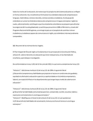 todoslosnivelesde laeducación,de maneraque lospropósitosdelsistemaeducativose unifiquen
enforma coherente.Así,inicialmentese formularonlosestándaresbásicosde competenciaen
lenguaje,matemáticas,cienciasnaturales,cienciassocialesyciudadanas.A este grupode
estándaresse sumanlosEstándaresbásicosde competenciasenlenguasextranjeras:ingléslos
cuales,adicionalmente,contribuyenaque losestudiantescolombianosse preparenparaafrontar
lasexigenciasdel mundoglobalizado.Lacartillaque presentóen2006 el Ministerio,atravésdel
Programa Nacional de Bilingüismo,se entregóal paíscon el propósitode contribuiratener
ciudadanosyciudadanascapacesde comunicarse eninglés,conestándaresinternacionalmente
comparables.
3.3. Resumende lasnormastécnico-legales.
El PlanIntegral del Áreade Inglésse fundamentaenlosprincipiosde la ConstituciónPolítica,
artículo 67, sobre el derechoala educaciónque tiene todapersona,enlaslibertadesde
enseñanza,aprendizajee investigación.
De conformidadconlaLey 1.651 del 12 de juliodel 2013, la cual viene acomplementarlaLey115:
“Artículo1°. Adiciónese al artículo13 de la Ley115 de 1994 el siguiente literal:
j) Desarrollarcompetenciasyhabilidadesque propicienel accesoencondicionesde igualdady
equidadala ofertade la educaciónsuperiorya oportunidadesenlosámbitosempresarial y
laboral,conespecial énfasisenlosdepartamentosque tenganbajosnivelesde coberturaen
educación.”
“Artículo2°. Adiciónese al artículo20 de la Ley115 de 1994 el siguiente literal:
g) Desarrollarlashabilidadescomunicativasparaleer,comprender,escribir,escuchar,hablary
expresarse correctamente enunalenguaextranjera.”
“Artículo3°. Modifíquese el literal m) del artículo21 de la Ley115 el cual quedaráasí:
m) El desarrollode habilidadesde conversación,lecturayescrituraal menosenunalengua
extranjera.”
 