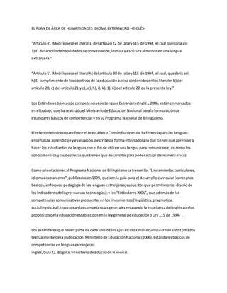 EL PLAN DE ÁREA DE HUMANIDADES IDIOMA EXTRANJERO –INGLÉS-
“Artículo4°. Modifíquese el literal 1) del artículo22 de la Ley115 de 1994, el cual quedaría así:
1) El desarrollode habilidadesde conversación,lecturayescrituraal menosenunalengua
extranjera.”
“Artículo5°. Modifíquese el literal h) del artículo30 de la Ley115 de 1994, el cual,quedaría así:
h) El cumplimientode losobjetivosde laeducaciónbásicacontenidosenlosliteralesb) del
artículo 20, c) del artículo21 y c), e),h),i),k),1),ñ) del artículo22 de la presente ley.”
Los Estándaresbásicosde competenciasde LenguasExtranjerasInglés,2006, estánenmarcados
enel trabajo que ha realizadoel Ministeriode EducaciónNacional paralaformulaciónde
estándaresbásicosde competenciasyensuPrograma Nacional de Bilingüismo.
El referente teóricoque ofrece el textoMarcoComúnEuropeode ReferenciaparalasLenguas:
enseñanza,aprendizajeyevaluación,describe de formaintegradoraloque tienenque aprendera
hacer losestudiantesde lenguasconel finde utilizarunalenguaparacomunicarse,asícomolos
conocimientosylasdestrezasque tienenque desarrollarparapoderactuar de maneraeficaz.
Comoorientacionesal ProgramaNacional de Bilingüismose tienenlos“Lineamientoscurriculares,
idiomasextranjeros”,publicadosen1999, que sonla guía para el desarrollocurricular(conceptos
básicos,enfoques,pedagogíade laslenguasextranjeras;supuestosque permitieronel diseñode
losindicadoresde logro;nuevastecnologías);ylos“Estándares2006”, que ademásde las
competenciascomunicativaspropuestasenloslineamientos(lingüística,pragmática,
sociolingüística),incorporanlascompetenciasgeneralesenlazandolaenseñanzadel inglésconlos
propósitosde laeducaciónestablecidosenlaleygeneral de educaciónoLey115 de 1994- .
Los estándaresque hacenparte de cada uno de losejesencada mallacurricularhan sidotomados
textualmente de lapublicación:Ministeriode EducaciónNacional(2006).Estándaresbásicosde
competenciasenlenguasextranjeras:
inglés,Guía22. Bogotá:Ministeriode EducaciónNacional.
 