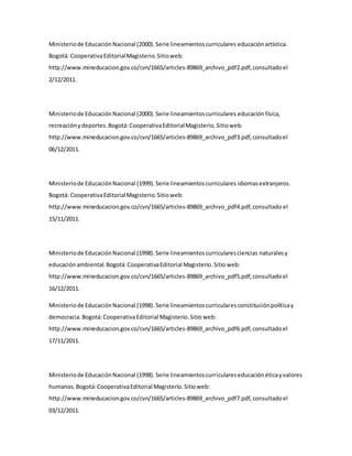 Ministeriode EducaciónNacional (2000).Serie lineamientoscurriculares educaciónartística.
Bogotá: CooperativaEditorialMagisterio.Sitioweb:
http://www.mineducacion.gov.co/cvn/1665/articles-89869_archivo_pdf2.pdf,consultadoel
2/12/2011.
Ministeriode EducaciónNacional (2000).Serie lineamientoscurriculares educación física,
recreaciónydeportes.Bogotá:CooperativaEditorialMagisterio. Sitioweb:
http://www.mineducacion.gov.co/cvn/1665/articles-89869_archivo_pdf3.pdf,consultadoel
06/12/2011.
Ministeriode EducaciónNacional (1999).Serie lineamientoscurriculares idiomasextranjeros.
Bogotá: CooperativaEditorialMagisterio.Sitioweb:
http://www.mineducacion.gov.co/cvn/1665/articles-89869_archivo_pdf4.pdf,consultado el
15/11/2011.
Ministeriode EducaciónNacional (1998).Serie lineamientoscurricularesciencias naturalesy
educaciónambiental.Bogotá:CooperativaEditorial Magisterio.Sitio web:
http://www.mineducacion.gov.co/cvn/1665/articles-89869_archivo_pdf5.pdf,consultadoel
16/12/2011.
Ministeriode EducaciónNacional (1998).Serie lineamientoscurricularesconstituciónpolíticay
democracia.Bogotá:CooperativaEditorial Magisterio.Sitio web:
http://www.mineducacion.gov.co/cvn/1665/articles-89869_archivo_pdf6.pdf,consultadoel
17/11/2011.
Ministeriode EducaciónNacional (1998).Serie lineamientoscurriculareseducación éticayvalores
humanos.Bogotá:CooperativaEditorial Magisterio.Sitioweb:
http://www.mineducacion.gov.co/cvn/1665/articles-89869_archivo_pdf7.pdf,consultadoel
03/12/2011.
 
