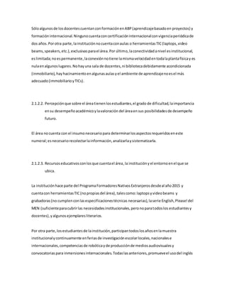Sóloalgunosde losdocentescuentanconformaciónenABP(aprendizajebasadoen proyectos) y
formacióninternacional.Ningunocuentaconcertificacióninternacionalconvigenciaperiódicade
dos años.Porotra parte,lainstituciónnocuentaconaulas o herramientasTIC(laptops,video
beams,speakers,etc.),exclusivasparael área.Por último,laconectividadanivel esinstitucional,
eslimitada;noespermanente,laconexiónnotiene lamismavelocidadentodalaplantafísicay es
nulaenalgunoslugares.Nohayuna sala de docentes,ni bibliotecadebidamente acondicionada
(inmobiliario), hayhacinamientoenalgunasaulasyel ambiente de aprendizajenoesel más
adecuado(immobiliarioyTICs).
2.1.2.2. Percepciónque sobre el áreatienenlosestudiantes,el grado de dificultad,laimportancia
ensu desempeñoacadémicoylavaloración del áreaen sus posibilidadesde desempeño
futuro.
El área nocuenta con el insumonecesariopara determinarlosaspectosrequeridoseneste
numeral;esnecesariorecolectarlainformación,analizarlaysistematizarla.
2.1.2.3. Recursoseducativosconlosque cuentael área,la institucióny el entornoenel que se
ubica.
La institución hace parte del ProgramaFormadoresNativosExtranjerosdesdeal año2015 y
cuentacon herramientasTIC (nopropiasdel área),talescomo:laptopsyvideobeams y
grabadoras (no cumplenconlasespecificacionestécnicas necesarias), laserie English,Please!del
MEN (suficienteparacubrirlas necesidadesinstitucionales,peronoparatodoslos estudiantesy
docentes),yalgunosejemplaresliterarios.
Por otra parte,losestudiantesde lainstitución,participantodoslosañosenlamuestra
institucionalycontinuamente enferiasde investigaciónescolarlocales,nacionalese
internacionales,competenciasde robóticayde producciónde mediosaudiovisualesy
convocatoriaspara inmersionesinternacionales.Todaslasanteriores,promueveel usodel inglés
 