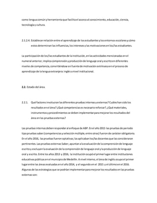 como lenguacomúnyherramientaque facilitael accesoal conocimiento,educación,ciencia,
tecnologíay cultura.
2.1.2.4. Establecerrelaciónentre el aprendizaje de losestudiantes ylosentornos escolaresycómo
estosdeterminanlasinfluencias,losinteresesylas motivacionesenlos/lasestudiantes.
La participaciónde los/lasestudiantesde lainstitución,enlasactividadesmencionadasenel
numeral anterior, implicacomprensiónyproducciónde lenguaje oral yescritoendiferentes
nivelesde competencia,convirtiéndose enfuentede motivaciónextrínsecaenel procesode
aprendizaje de lalenguaextranjera:inglésanivel institucional.
2.2. Estado del área.
2.2.1. Qué factoresinvolucranlasdiferentespruebasinternasyexternas?Cuáleshansidolos
resultadosenel área?¿Qué competenciasesnecesarioreforzar?,¿Qué materiales,
instrumentosyprocedimientosse debenimplementarparamejorarlosresultadosdel
área enlas pruebasexternas?
Las pruebasinternasdebenresponderal enfoque de ABP.Enel año2015 las pruebasde periodo
tipopruebassaber(competenciasyselecciónmúltiple,entre otras) fueronde carácterobligatorio.
En el año 2016, laspruebasfueronoptativas;lasaplicabanlos/lasdocentesque lasconsideraran
pertinentes.Laspruebasexternas Saber,apuntanalaevaluaciónde lacomprensiónde lenguaje
escritoy excluyenlaevaluaciónde lacomprensiónde lenguaje oral ylaproducciónde lenguaje
oral y escrito.Entre losaños2013 y 2016, la instituciónocupóel primerlugarentre instituciones
educativaspúblicasenel municipiode Medellín.A nivel interno,el áreade inglésocupoel primer
lugarentre las áreasevaluadasenel año2014, y el segundo enel 2015 y el últimoenel 2016.
Algunasde lasestrategiasque se podríanimplementarparamejorarlosresultadosenlaspruebas
externasson:
 