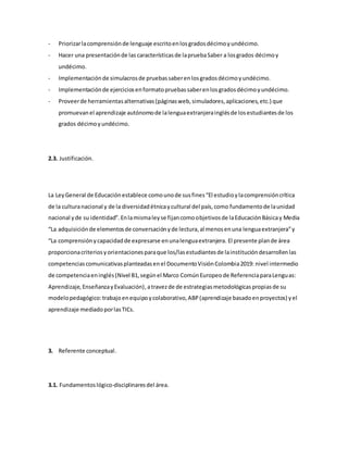 - Priorizarlacomprensiónde lenguaje escritoenlosgradosdécimoyundécimo.
- Hacer una presentaciónde las característicasde lapruebaSaber a losgrados décimoy
undécimo.
- Implementaciónde simulacrosde pruebassaberenlosgradosdécimoyundécimo.
- Implementaciónde ejerciciosenformatopruebassaberenlosgradosdécimoyundécimo.
- Proveerde herramientasalternativas(páginasweb,simuladores,aplicaciones,etc.) que
promuevanel aprendizaje autónomode lalenguaextranjerainglésde losestudiantesde los
grados décimoyundécimo.
2.3. Justificación.
La LeyGeneral de Educaciónestablece comounode susfines“El estudioylacomprensióncrítica
de la culturanacional y de la diversidadétnicaycultural del país,como fundamentode launidad
nacional yde su identidad”.Enlamismaleyse fijancomoobjetivosde laEducaciónBásicay Media
“La adquisiciónde elementosde conversaciónyde lectura,al menosenuna lenguaextranjera”y
“La comprensiónycapacidadde expresarse enunalenguaextranjera. El presente plande área
proporcionacriteriosyorientacionesparaque los/lasestudiantesde lainstitucióndesarrollenlas
competenciascomunicativasplanteadasenel DocumentoVisiónColombia2019: nivel intermedio
de competenciaeninglés(Nivel B1,segúnel Marco ComúnEuropeode ReferenciaparaLenguas:
Aprendizaje,EnseñanzayEvaluación),atravezde de estrategiasmetodológicaspropiasde su
modelopedagógico:trabajoenequipoycolaborativo,ABP(aprendizaje basadoenproyectos) yel
aprendizaje mediadoporlasTICs.
3. Referente conceptual.
3.1. Fundamentoslógico-disciplinaresdel área.
 