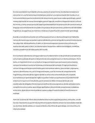 En estasociedadde movilidadde culturasyaccesoal conocimiento,losidiomasextranjerosse
conviertenenunaherramientaprimordial paraconstruirunarepresentacióndel mundo,enun
instrumentobásicoparalaconstrucciónde conocimiento,parallevaracabo aprendizajes,parael
manejoóptimode lasnuevastecnologíasypara el logrode una plenaintegraciónsocial ycultural.
Así mismo,ycomo consecuenciadel papel que desempeñaenlaconstruccióndel conocimiento,el
lenguaje estáestrechamente vinculadoalosprocesosde pensamientoyal dominiode habilidades
lingüísticas,lascognitivas,lasmotricesorelativasalaplanificaciónydominiodel aprendizaje.
Cuandoun estudiante se siente conconfianzapara utilizarunidiomaextranjeroconhablantes
nativosdemuestraque se puedensuperarobstáculosytomarventajade losconocimientosque se
han adquirido.Adicionalmente,el saberunidiomaextranjeroesconocerotrasculturasylos
avancesde cada país; esdecir,losidiomasabrenlaspuertasa saberestecnológicos,científicos,
socialesyacadémicosde todaspartesdel mundo.
En el contextocolombiano,lalenguamaternaesfundamentalenel desarrollode lacompetencia
comunicativaydesde ahíparte el desarrollode estacompetenciaenunidiomaextranjero.Porlo
tanto,es importante teneruncurrículoenlenguaextranjeraque promuevalacomunicación,
siempre teniendoencuentalasfortalezasylimitacionesdel contexto.El logroprimordial es
utilizarlalenguaextranjeracomomedioparaintercambiarsaberes,paraconocer,expresarse,
opinare identificarse ono,conla lenguaextranjera,yconlas normasde comportamiento
lingüísticasyculturalesde loslugaresdonde se utilice estacomomediode comunicación.
La enseñanzayel aprendizaje del inglésnopuedenlimitarsusquehaceresalosproblemasdel
entornoenel que vive el estudiante,porel contariose debe enmarcardentrode unas
coordenadasde obligadareferenciaparael profesorde estaasignatura,donde conceptoscomo
competenciacomunicativa,aprendizaje significativoydesarrollode competenciasciudadanas,
entre otros,dejande sermeraspalabras ypasan a adquirirautenticidadal transformarse en
realidad.
Partirde lostemasde interésdel estudiante tiene muchosaspectospositivos,entre ellos,unode
losmás importantesesque brindaal profesorlaoportunidadde conocerlasnecesidadesrealesde
sus alumnos,dandocabidaaun nuevocontexto,alosritmosde aprendizaje,alainclusiónyala
interculturalidad.
 