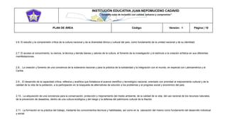 INSTITUCIÓN EDUCATIVA JUAN NEPOMUCENO CADAVID 
“Trazando rutas de inclusión con calidad, esfuerzo y compromiso” 
PLAN DE ÁREA Código: Versión: 1 Página | 10 
2.6. El estudio y la comprensión crítica de la cultura nacional y de la diversidad étnica y cultural del país, como fundamento de la unidad nacional y de su identidad. 
2.7. El acceso al conocimiento, la ciencia, la técnica y demás bienes y valores de la cultura, el fomento de la investigación y el estímulo a la creación artística en sus diferentes manifestaciones. 
2.8... La creación y fomento de una conciencia de la soberanía nacional y para la práctica de la solidaridad y la integración con el mundo, en especial con Latinoamérica y el Caribe. 
2.9... El desarrollo de la capacidad crítica, reflexiva y analítica que fortalezca el avance científico y tecnológico nacional, orientado con prioridad al mejoramiento cultural y de la calidad de la vida de la población, a la participación en la búsqueda de alternativas de solución a los problemas y al progreso social y económico del país. 
2.10.. La adquisición de una conciencia para la conservación, protección y mejoramiento del medio ambiente, de la calidad de la vida, del uso racional de los recursos naturales, de la prevención de desastres, dentro de una cultura ecológica y del riesgo y la defensa del patrimonio cultural de la Nación. 
2.11.. La formación en la práctica del trabajo, mediante los conocimientos técnicos y habilidades, así como en la valoración del mismo como fundamento del desarrollo individual y social.  