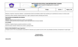 INSTITUCIÓN EDUCATIVA JUAN NEPOMUCENO CADAVID 
“Trazando rutas de inclusión con calidad, esfuerzo y compromiso” 
PLAN DE ÁREA Código: Versión: 1 Página | 106 
Relaciona y respeta las situaciones cotidianas y comportamientos donde las autoridades se deben hacer presentes por el cumplimiento de normas en mi entorno social 
Describa los valores culturales e históricos propios de su región y participa de eventos culturales para revivirlos. 
INDICADORES DE DESEMPEÑO POR PERÍODO 
ESPECIFICO 
Describe y respete los tipos de etnias de su entorno y sus costumbres 
Identifique algunos elementos físicos del paisaje, usando responsablemente los recursos naturales. 
ACTITUDINAL 
Identifique y respete las figuras que ejercen autoridad en su entorno 
Describe eventos culturales e históricos de su entorno y participe de ellos. 
METAS DE MEJORAMIENTO (según diagnóstico) 
Al finalizar el 2014 el 70% de los estudiantes comprenderán las relaciones que se pueden dar entre el clima y las actividades económicas, principalmente en nuestra región 
PLAN DE APOYO 
SEGUNDO PERIODO 
NIVELACIÓN  