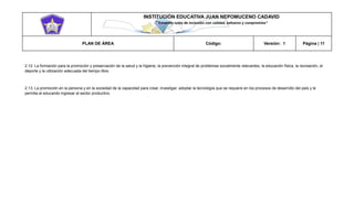 INSTITUCIÓN EDUCATIVA JUAN NEPOMUCENO CADAVID 
“Trazando rutas de inclusión con calidad, esfuerzo y compromiso” 
PLAN DE ÁREA Código: Versión: 1 Página | 11 
2.12. La formación para la promoción y preservación de la salud y la higiene, la prevención integral de problemas socialmente relevantes, la educación física, la recreación, el deporte y la utilización adecuada del tiempo libre. 
2.13. La promoción en la persona y en la sociedad de la capacidad para crear, investigar, adoptar la tecnología que se requiere en los procesos de desarrollo del país y le permita al educando ingresar al sector productivo.  
