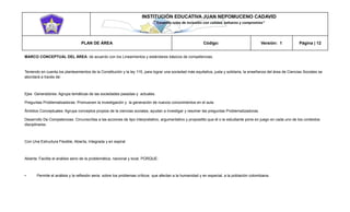 INSTITUCIÓN EDUCATIVA JUAN NEPOMUCENO CADAVID 
“Trazando rutas de inclusión con calidad, esfuerzo y compromiso” 
PLAN DE ÁREA Código: Versión: 1 Página | 12 
MARCO CONCEPTUAL DEL ÁREA: de acuerdo con los Lineamientos y estándares básicos de competencias. 
Teniendo en cuenta los planteamientos de la Constitución y la ley 115, para lograr una sociedad más equitativa, justa y solidaria, la enseñanza del área de Ciencias Sociales se abordará a través de: 
Ejes Generadores: Agrupa temáticas de las sociedades pasadas y actuales. 
Preguntas Problematizadoras: Promueven la investigación y la generación de nuevos conocimientos en el aula 
Ámbitos Conceptuales: Agrupa conceptos propios de la ciencias sociales, ayudan a investigar y resolver las preguntas Problematizadoras. 
Desarrollo De Competencias: Circunscritas a las acciones de tipo interpretativo, argumentativo y propositito que él o la estudiante pone en juego en cada uno de los contextos disciplinares. 
Con Una Estructura Flexible, Abierta, Integrada y en espiral 
Abierta: Facilita el análisis serio de la problemática, nacional y local. PORQUE: 
• Permite el análisis y la reflexión seria sobre los problemas críticos que afectan a la humanidad y en especial, a la población colombiana.  