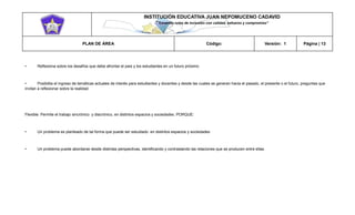INSTITUCIÓN EDUCATIVA JUAN NEPOMUCENO CADAVID 
“Trazando rutas de inclusión con calidad, esfuerzo y compromiso” 
PLAN DE ÁREA Código: Versión: 1 Página | 13 
• Reflexiona sobre los desafíos que debe afrontar el país y los estudiantes en un futuro próximo 
• Posibilita el ingreso de temáticas actuales de interés para estudiantes y docentes y desde las cuales se generan hacia el pasado, el presente o el futuro, preguntas que invitan a reflexionar sobre la realidad. 
Flexible: Permite el trabajo sincrónico y diacrónico, en distintos espacios y sociedades. PORQUE: 
• Un problema es planteado de tal forma que puede ser estudiado en distintos espacios y sociedades 
• Un problema puede abordarse desde distintas perspectivas, identificando y contrastando las relaciones que se producen entre ellas. 
 