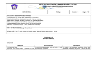 INSTITUCIÓN EDUCATIVA JUAN NEPOMUCENO CADAVID 
“Trazando rutas de inclusión con calidad, esfuerzo y compromiso” 
PLAN DE ÁREA Código: Versión: 1 Página | 131 
INDICADORES DE DESEMPEÑO POR PERÍODO 
Exprese en forma oral y escrita ideas para promover la convivencia. 
Valore las distintas formas del paisaje conservando limpio sus entornos 
Diseñe mapas y maquetas del relieve Colombiano con materiales de desecho 
Disfrute recreando y decorando las formas del paisaje de sus entornos 
Explique oral y gráficamente los efectos nocivos del calentamiento global 
Participe en actividades ecológicas e ideas para desarrollo sostenible 
METAS DE MEJORAMIENTO (según diagnóstico) 
Al finalizar el 2014 el 70% de los estudiantes deberán estar en capacidad de leer mapas, croquis y planos 
PLAN DE APOYO 
SEGUNDO PERIODO 
NIVELACIÓN 
CRITERIOS 
PROCEDIMIENTO 
FRECUENCIA 
Participación en clase. 
Integración con actitud positiva y tolerante en los 
En convenio con el estudiante, padre de familia y el aval de coordinación académica. 
De acuerdo a las necesidades (estudiantes nuevos, bajo rendimiento académico) al principio y al final del año  