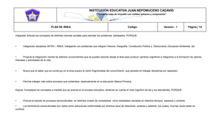 INSTITUCIÓN EDUCATIVA JUAN NEPOMUCENO CADAVID 
“Trazando rutas de inclusión con calidad, esfuerzo y compromiso” 
PLAN DE ÁREA Código: Versión: 1 Página | 14 
Integrada: Articula los conceptos de distintas ciencias sociales para estudiar los problemas planteados. PORQUE: 
• Integración disciplinar INTRA – ÁREA, trabajando con problemas que integren Historia, Geografía, Constitución Política y Democracia, Educación Ambiental, etc. 
• Propicia la integración mental de distintos conocimientos que se pueden abordar desde el área para producir cambios cognitivos e integrarlos a la formación de valores, intereses y actividades de la vida. 
• Busca que el saber que se construye en el área supere la visión fragmentada del conocimiento que persiste en trabajar disciplinas por separado. 
• Permite trabajar más sobre procesos que contenidos, especialmente en la educación Básica Primaria 
Espiral: Complejiza los conceptos a medida que se avanza en el proceso educativo, teniendo en cuenta el nivel cognitivo de las y los estudiantes. PORQUE: 
• Prioriza el estudio de procesos socioculturales en distintos niveles de complejidad, como totalidades ubicadas en distintos tiempos, espacios y contexto 
• Los fenómenos socioculturales son vistos como estructuras conformadas por diversos tipos de relaciones, poderes y saberes, los cuales, muchas veces están en conflicto  