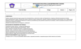 INSTITUCIÓN EDUCATIVA JUAN NEPOMUCENO CADAVID 
“Trazando rutas de inclusión con calidad, esfuerzo y compromiso” 
PLAN DE ÁREA Código: Versión: 1 Página | 144 
COMPETENCIA 
Clasifica y describe brevemente algunos grupos de la diversidad étnica y cultural de la ciudad y del departamento y respeta sus diferentes expresiones culturales. 
Narra coherentemente el origen y evolución del hombre a través de la historia y diferencia los periodos y relaciona los beneficios de esta evolución con su calidad de vida. 
Identifica los hechos y acontecimientos históricos en la vida de los colombianos que han permitido la evolución de la sociedad y Valora la importancia de cada una de las culturas para el desarrollo colombiano 
Utilización de diversas formas de investigación y clasificación 
INDICADORES DE DESEMPEÑO POR PERÍODO 
Caracterice los grupos étnicos y culturales del departamento 
Reconoce y denuncie situaciones de discriminación y abuso 
Narre y relacione la evolución del hombre y la calidad de vida actual. 
Disfrute y Cuide y el patrimonio cultural y ancestrito del departamento 
Describe y represente los hechos históricos en la vida de los colombianos 
Valora la importancia de cada una de las culturas para el desarrollo colombiano 
Muestra interés por indagar sobre acontecimientos de la vida del hombre. 
METAS DE MEJORAMIENTO (según diagnóstico) 
Al finalizar el 2014 el 70% de los estudiantes deberán estar en capacidad de describir y representar algunos hechos históricos de Colombia. 
 