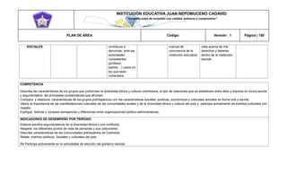 INSTITUCIÓN EDUCATIVA JUAN NEPOMUCENO CADAVID 
“Trazando rutas de inclusión con calidad, esfuerzo y compromiso” 
PLAN DE ÁREA Código: Versión: 1 Página | 150 
SOCIALES contribuyo a denunciar. ante las autoridades competentes (profesor, padres…) casos en los que sean vulnerados. manual de convivencia de la institución educativa vista acerca de mis derechos y deberes dentro de la institución escolar. 
COMPETENCIA 
Describa las características de los grupos que conforman la diversidad étnica y cultural colombiana, el tipo de relaciones que se establecen entre ellos y expresa en forma escrita y argumentativa las principales problemáticas que afrontan. 
Compara y relaciona características de los grupos prehispánicos con las características sociales, políticas, económicas y culturales actuales en forma oral y escrita. 
Valora la importancia de las manifestaciones culturales de las comunidades locales y de la diversidad étnica y cultural del país y participa activamente de eventos culturales con respeto. 
Explique, disfrute y compare semejanzas y diferencias entre organizaciones político-administrativas. 
INDICADORES DE DESEMPEÑO POR PERÍODO 
Elabore escritos argumentativos de la diversidad étnica y sus conflictos. 
Respeta los diferentes puntos de vista de personas y sus costumbres. 
Describe características de las comunidades prehispánica de Colombia. 
Relate, eventos políticos, Sociales y culturales del país. 
Re Participa activamente en la actividades de elección del gobierno escolar  