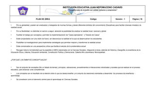 INSTITUCIÓN EDUCATIVA JUAN NEPOMUCENO CADAVID 
“Trazando rutas de inclusión con calidad, esfuerzo y compromiso” 
PLAN DE ÁREA Código: Versión: 1 Página | 16 
• Por su globalidad, pueden ser analizados y trabajados de muchas formas y desde diferentes ámbitos del conocimiento (Disciplinas) para facilitar diversas miradas a la realidad social. 
• Por su flexibilidad, no delimitan el camino a seguir, abriendo la posibilidad de analizar la realidad local, nacional y global. 
• Facilitan el trabajo por conceptos y permiten la implementaciónón de “Casos ejemplares” o “Estudio de Casos” 
• Están proyectados con una visión de futuro, sin desconocer la realidad en la que se desenvuelven los estudiantes 
• Posibilitan la investigaciónón para implementar estrategias que permitan mejorar y transformar la realidad actual. 
• Están enmarcados en una perspectiva crítica que facilita el estudio de la problemática actual 
• Recogen toda la normatividad que ha expedido el MEN relacionada con la Ciencias Sociales, integrando al área, además de Historia y Geografía, la enseñanza de la Educación Ética y Valores, Educación ambiental, Constitución Política y Democracia, Cátedra Afro colombiana, Municipalidad. 
¿POR QUÉ LOS ÁMBITOS CONCEPTUALES? 
• Son el conjunto de conceptos (No un listado de temas), principios, valoraciones, procedimientos e interacciones individuales y sociales que se realizan en el proceso educativo, para alcanzar unas competencias 
• Los conceptos son el resultado de la relación entre lo que se desea enseñar y el conjunto de relaciones orientadas a desarrollar los procesos de enseñanza - aprendizaje. 
• Se consideran como el elemento central para el aprendizaje en Ciencias Sociales.  