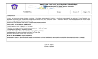 INSTITUCIÓN EDUCATIVA JUAN NEPOMUCENO CADAVID 
“Trazando rutas de inclusión con calidad, esfuerzo y compromiso” 
PLAN DE ÁREA Código: Versión: 1 Página | 164 
COMPETENCIA 
Compara las condiciones políticas, Sociales, económicas y tecnológicas de la antigüedad y medioevo y describa los avances que se han dado que le ofrecen calidad de vida. 
Registra la importancia de las coordenadas geográficas y las emplea para ubicar un lugar en la tierra y entienda la diferencia entre los diferentes tipos de mapas, gráficas y símbolos e interpreta la información contenida en ellos 
Identificación de las ramas del poder público y las autoridades que la representan. 
INDICADORES DE DESEMPEÑO POR PERÍODO 
Establece diferencia entre el Medioevo y la actualidad. 
Exprese en escrito argumentativo los avances socio-económico a través del tiempo 
Localice diversos meridianos y paralelos en un plano. 
Interprete diversos tipos información contenida en mapas gráficas y símbolos 
Respete y evalúe sus rasgos individuales, culturales y los de las otros 
Respete las diferencias de opinión entre las personas 
METAS DE MEJORAMIENTO (según diagnóstico) 
Al finalizar el 2014 el 80% de los estudiantes estarán en capacidad de interpretar diversos tipos de información contenida en mapas gráficos, símbolos e imágenes. 
PLAN DE APOYO 
TERCER PERIODO 
 