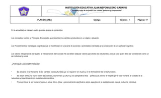 INSTITUCIÓN EDUCATIVA JUAN NEPOMUCENO CADAVID 
“Trazando rutas de inclusión con calidad, esfuerzo y compromiso” 
PLAN DE ÁREA Código: Versión: 1 Página | 17 
En la actualidad se trabajan cuatro grandes grupos de contenidos: 
Los conceptos, hechos y Principios: Enunciados que describen los cambios producidos en un objeto o situación. 
Los Procedimientos: Estrategias cognitivas que se manifiestan en una serie de acciones o actividades orientadas a la consecución de un quehacer cognitivo. 
Los valores Intrapersonal (del sujeto) e Interpersonal( de lo social): No se deben estipular valores para todos los estudiantes, porque cada quien debe ser considerado como un ser individual y social. 
¿POR QUÉ LAS COMPETENCIAS? 
• Es ubicarse en el horizonte de los cambios socioculturales que se requieren en el país y en la formaciónón de seres humanos 
• Se sitúan entre una nueva visión de sociedad, economíaía y cultura y una perspectiva ética – política que priorice el respeto por la vida humana, el cuidado de la naturaleza y la participaciónón ciudadana democrática. 
• Procurar llevar al ser humano hacia un actuar ético, eficaz y personalmente significativo sobre aspectos de la realidad social, natural, cultural e individual.  