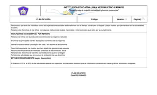 INSTITUCIÓN EDUCATIVA JUAN NEPOMUCENO CADAVID 
“Trazando rutas de inclusión con calidad, esfuerzo y compromiso” 
PLAN DE ÁREA Código: Versión: 1 Página | 171 
Reconozca que tanto los individuos como las organizaciones sociales se transforman con el tiempo, construyen un legado y dejan huellas que permanecen en las sociedades actuales. 
Relaciona los Derechos de los Niños con algunas instituciones locales, nacionales e internacionales que velan por su cumplimiento. 
INDICADORES DE DESEMPEÑO POR PERÍODO 
Relaciona el clima con la producción económica de las regiones naturales 
Enumera las principales fuentes de ingreso económico de las regiones. 
Valora la riqueza natural y ecológica del país y sus aportes a la economía 
Describa brevemente las huellas que han dejado las generaciones pasadas 
Reconoce la importancia del mestizaje y rechaza la discriminación social 
Relacione los derechos de los niños con instituciones que los protegen 
Participe de actividades que promueven la protección de sus derechos 
METAS DE MEJORAMIENTO (según diagnóstico) 
Al finalizar el 2014 el 80% de los estudiantes estarán en capacidad de interpretar diversos tipos de información contenida en mapas gráficos, símbolos e imágenes. 
PLAN DE APOYO 
CUARTO PERIODO 
 