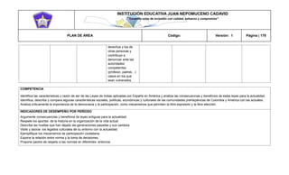 INSTITUCIÓN EDUCATIVA JUAN NEPOMUCENO CADAVID 
“Trazando rutas de inclusión con calidad, esfuerzo y compromiso” 
PLAN DE ÁREA Código: Versión: 1 Página | 178 
derechos y los de otras personas y contribuyo a denunciar ante las autoridades competentes (profesor, padres…) casos en los que sean vulnerados. 
COMPETENCIA 
Identifica las características y razón de ser de las Leyes de Indias aplicadas por España en América y analiza las consecuencias y beneficios de estas leyes para la actualidad. 
Identifica, describa y compara algunas características sociales, políticas, económicas y culturales de las comunidades prehispánicas de Colombia y América con las actuales. 
Analiza críticamente la importancia de la democracia y la participación, como mecanismos que permiten la libre expresión y la libre elección. 
INDICADORES DE DESEMPEÑO POR PERÍODO 
Argumente consecuencias y beneficios de leyes antiguas para la actualidad. 
Respete los aportes de la historia en la organización de la vida actual 
Describe las huellas que han dejado las generaciones pasadas y sus cambios 
Visite y asocie los legados culturales de su entorno con la actualidad 
Ejemplifique los mecanismos de participación ciudadana. 
Expone la relación entre norma y la toma de decisiones. 
Propone pactos de respeto a las normas en diferentes entornos  