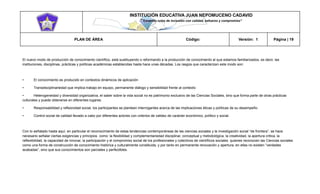 INSTITUCIÓN EDUCATIVA JUAN NEPOMUCENO CADAVID 
“Trazando rutas de inclusión con calidad, esfuerzo y compromiso” 
PLAN DE ÁREA Código: Versión: 1 Página | 19 
El nuevo modo de producción de conocimiento científico, está sustituyendo o reformando a la producción de conocimiento al que estamos familiarizados, es decir, las instituciones, disciplinas, prácticas y políticas académicas establecidas hasta hace unas décadas. Los rasgos que caracterizan este modo son: 
• El conocimiento es producido en contextos dinámicos de aplicación 
• Transdisciplinariedad que implica trabajo en equipo, permanente diálogo y sensibilidad frente al contexto 
• Heterogeneidad y diversidad organizativa, el saber sobre la vida social no es patrimonio exclusivo de las Ciencias Sociales, sino que forma parte de otras prácticas culturales y puede obtenerse en diferentes lugares. 
• Responsabilidad y reflexividad social, los participantes se planteen interrogantes acerca de las implicaciones éticas y políticas de su desempeño 
• Control social de calidad llevado a cabo por diferentes actores con criterios de validez de carácter económico, político y social. 
Con lo señalado hasta aquí, en particular el reconocimiento de estas tendencias contemporáneas de las ciencias sociales y la investigación social “de frontera”, se hace necesario señalar ciertas exigencias y principios como: la flexibilidad y complementariedad disciplinar, conceptual y metodológica, la creatividad, la apertura critica, la reflexibilidad, la capacidad de innovar, la participación y el compromiso social de los profesionales y colectivos de científicos sociales quienes reconocen las Ciencias sociales como una forma de construcción de conocimiento histórica y culturalmente constituida, y por tanto en permanente renovación y apertura, en ellas no existen “verdades acabadas”, sino que sus conocimientos son parciales y perfectibles.  
