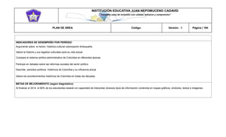 INSTITUCIÓN EDUCATIVA JUAN NEPOMUCENO CADAVID 
“Trazando rutas de inclusión con calidad, esfuerzo y compromiso” 
PLAN DE ÁREA Código: Versión: 1 Página | 194 
INDICADORES DE DESEMPEÑO POR PERÍODO 
Argumente sobre el hecho histórico-cultural colonización Antioqueña 
Valore la historia y sus legados culturales para su vida actual 
Compare el sistema político-administrativo de Colombia en diferentes épocas 
Participe en debates sobre las reformas sociales del sentir político 
Describe periodos políticos históricos de Colombia y su influencia actual 
Valora los acontecimientos históricos de Colombia en todas las décadas. 
METAS DE MEJORAMIENTO (según diagnóstico) 
Al finalizar el 2014 el 80% de los estudiantes estarán en capacidad de interpretar diversos tipos de información contenida en mapas gráficos, símbolos, textos e imágenes. 
 