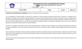INSTITUCIÓN EDUCATIVA JUAN NEPOMUCENO CADAVID 
“Trazando rutas de inclusión con calidad, esfuerzo y compromiso” 
PLAN DE ÁREA Código: Versión: 1 Página | 20 
DIAGNOSTICO DE NECESIDADES DE FORMACIÓN: (instruimos, institucional o personal, pruebas saber) 
Los y las estudiantes en términos generales, se observan poco inquietos por el saber, demuestran dificultad para asimilar ideas y conceptos; son receptivos ante las explicaciones, manifiestan interés y gusto por el trabajo de aplicación pero no aprovechan efectivamente el tiempo. Se inclinan por el trabajo en equipo pero elegido por ellos, hay resistencia para agruparse según criterios o estrategias del docente, requieren constante acompañamiento para el aprovechamiento efectivo del tiempo, demuestran en un 60%, buen dominio de saberes previos y en una gran mayoría falta mayor acompañamiento familiar en actividades de afianzamiento para la casa. Es muy constante la dispersión y poca disciplina personal para asumir su compromiso académico. 
Son activos en los diálogos y conversatorios, una minoría hace aportes significativos, demostrando que están actualizados en las situaciones sociales, políticas y económicas del municipio, departamento, país o a nivel mundial, bien porque observan o escuchan las noticias o porque sus padres o familiares dialogan sobre hechos y sucesos de la actualidad. 
Algunos estudiantes dan respuestas coherentes y preguntan cuándo tienen inquietudes concernientes al tema que se está desarrollando. La mayoría trae el material necesario para la clase y lo utilizan adecuadamente. Se debe continuar trabajando la escucha, el aprovechamiento efectivo del tiempo en presencia y ausencia del docente, así como el respeto por la palabra del otro. 
Desde el área observamos que las asignaturas de Economía y Política se deben integrar en un solo docente, con el fin de articular los fenómenos económicos y políticos en una misma perspectiva. 
 