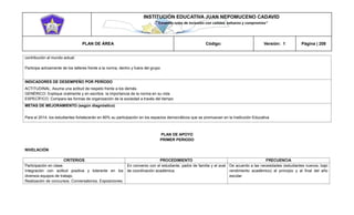 INSTITUCIÓN EDUCATIVA JUAN NEPOMUCENO CADAVID 
“Trazando rutas de inclusión con calidad, esfuerzo y compromiso” 
PLAN DE ÁREA Código: Versión: 1 Página | 208 
contribución al mundo actual. 
Participa activamente de los talleres frente a la norma, dentro y fuera del grupo 
INDICADORES DE DESEMPEÑO POR PERÍODO 
ACTITUDINAL: Asuma una actitud de respeto frente a los demás. 
GENÉRICO: Explique oralmente y en escritos la importancia de la norma en su vida 
ESPECÍFICO: Compara las formas de organización de la sociedad a través del tiempo 
METAS DE MEJORAMIENTO (según diagnóstico) 
Para el 2014, los estudiantes fortalecerán en 80% su participación en los espacios democráticos que se promuevan en la Institución Educativa 
PLAN DE APOYO 
PRIMER PERIODO 
NIVELACIÓN 
CRITERIOS 
PROCEDIMIENTO 
FRECUENCIA 
Participación en clase. 
Integración con actitud positiva y tolerante en los diversos equipos de trabajo. 
Realización de concursos. Conversatorios. Exposiciones. 
En convenio con el estudiante, padre de familia y el aval de coordinación académica. 
De acuerdo a las necesidades (estudiantes nuevos, bajo rendimiento académico) al principio y al final del año escolar  