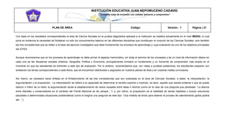 INSTITUCIÓN EDUCATIVA JUAN NEPOMUCENO CADAVID 
“Trazando rutas de inclusión con calidad, esfuerzo y compromiso” 
PLAN DE ÁREA Código: Versión: 1 Página | 21 
Con base en los resultados correspondientes al área de Ciencia Sociales en la prueba diagnóstica aplicada a la institución se clasifica actualmente en el nivel MEDIO, lo cual pone en evidencia la necesidad de fortalecer no solo los conocimientos básicos en las diferentes disciplinas que constituyen el conjunto de las Ciencias Sociales, sino también las tres competencias que se hallan a la base del ejercicio investigativo que debe fundamentar los procesos de aprendizaje y cuya evaluación es uno de los objetivos principales del ICFES. 
Aunque reconocemos que en los procesos de aprendizaje no debe primar el aspecto memorístico, sin duda el dominio de los conceptos y de un nivel de información básico en cada una de las disciplinas sociales (Historia, Geografía, Política y Economía, principalmente) brindará un fundamento y un horizonte de comprensión más amplio en el momento en que los estudiantes se enfrenten a este tipo de evaluación. Por lo anterior, recomendamos que, con vistas a pruebas posteriores, los estudiantes preparen con antelación los temas correspondientes a cada fecha, que se encuentran distribuidos y asignados en nuestros planes de área y en nuestras mallas curriculares. 
Así mismo, es necesario hacer énfasis en el fortalecimiento de las tres competencias que son evaluadas en el área de Ciencias Sociales, a saber, la interpretación, la argumentación y la proposición. La interpretación se refiere a la capacidad de determinar el sentido explícito o implícito, es decir, aquello que resulta evidente o que se puede deducir o inferir de un texto; la argumentación alude al establecimiento de nexos causales entre ideas o hechos (como en el caso de una pregunta que plantease: “La alianza entre liberales y conservadores en el contexto del Frente Nacional se dio porque…”); y, por último, la proposición es la habilidad de sentar hipótesis o buscar soluciones plausibles a determinadas situaciones problemáticas (como lo exigiría una pregunta de este tipo: “Una medida de fondo para detener el proceso de calentamiento global podría ser…”). 
 