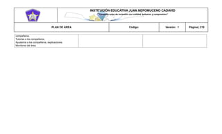 INSTITUCIÓN EDUCATIVA JUAN NEPOMUCENO CADAVID 
“Trazando rutas de inclusión con calidad, esfuerzo y compromiso” 
PLAN DE ÁREA Código: Versión: 1 Página | 210 
compañeros. 
Tutorías a los compañeros. 
Ayudantía a los compañeros, explicaciones. 
Monitores del área. 
 