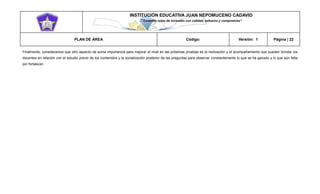 INSTITUCIÓN EDUCATIVA JUAN NEPOMUCENO CADAVID 
“Trazando rutas de inclusión con calidad, esfuerzo y compromiso” 
PLAN DE ÁREA Código: Versión: 1 Página | 22 
Finalmente, consideramos que otro aspecto de suma importancia para mejorar el nivel en las próximas pruebas es la motivación y el acompañamiento que pueden brindar los docentes en relación con el estudio previo de los contenidos y la socialización posterior de las preguntas para observar constantemente lo que se ha ganado y lo que aún falta por fortalecer. 
 