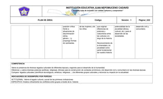INSTITUCIÓN EDUCATIVA JUAN NEPOMUCENO CADAVID 
“Trazando rutas de inclusión con calidad, esfuerzo y compromiso” 
PLAN DE ÁREA Código: Versión: 1 Página | 223 
posición crítica frente a situaciones de discriminación (etnia, género...) y propongo formas de cambiarlas. . de las mujeres y de los niños. que originan diferencias de posturas y costumbres entre las culturas a lo largo de la historia. Reconocimiento de la diversidad y la pluralidad como parte fundamental de nuestra historia. potencialidad de la pluralidad (étnica, cultural, etc.) para el desarrollo de las sociedades. . desarrollo civil y comunitario. 
COMPETENCIA 
Valora la presencia de diversos legados culturales de diferentes épocas y regiones para el desarrollo de la humanidad. 
Diferencia y valora diversas posturas (políticas, religiosas, étnicas) para la construcción de contextos armónicos y de desarrollo civil y comunitario en las diversas épocas. 
Compara legados culturales (científicos tecnológicos, artísticos, religiosos…) de diferentes grupos culturales y reconoce su impacto en la actualidad 
INDICADORES DE DESEMPEÑO POR PERÍODO 
ACTITUDINAL: Valore el legado cultural y social de las primeras civilizaciones. 
ESPECÍFICO: Analice críticamente los conflictos entre grupos a través de la historia  