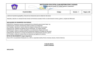 INSTITUCIÓN EDUCATIVA JUAN NEPOMUCENO CADAVID 
“Trazando rutas de inclusión con calidad, esfuerzo y compromiso” 
PLAN DE ÁREA Código: Versión: 1 Página | 230 
y estima la importancia geográfica y física de las civilizaciones para la calidad de vida actual. 
Interpreta y describa en diversas formas de texto los fenómenos sociales, frente a la discriminación de etnia y género y respeta las diferencias. 
INDICADORES DE DESEMPEÑO POR PERÍODO 
ESPECÍFICO: Exprese por escrito la importancia de la civilización grecorromana hasta hoy 
ESPECÍFICOS: Compare características político-sociales de la Antigüedad. 
ACTITUDINAL: Reconoce el aporte cultural de antiguas civilizaciones a las actuales 
ESPECÍFICOS: Clasifique los aspectos de las civilizaciones con mapas mentales 
ESPECÍFICOS: Ubique en medios cartográficos las civilizaciones antiguas de Europa 
ACTITUDINAL: Estime la importancia de las civilizaciones antiguas a la calidad de vida actual. 
ESPECÍFICOS: Describe en un ensayo los fenómenos de la discriminación de etnia y género 
ACTITUDINAL: Analice de manera crítica, los discursos que legitiman la violencia. 
METAS DE MEJORAMIENTO (según diagnóstico) 
Para el 2014, los estudiantes fortalecerán en un 80% su capacidad analítica frente a diversas culturas y hechos históricos. 
PLAN DE APOYO 
CUARTO PERIODO 
NIVELACIÓN  