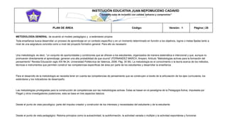 INSTITUCIÓN EDUCATIVA JUAN NEPOMUCENO CADAVID 
“Trazando rutas de inclusión con calidad, esfuerzo y compromiso” 
PLAN DE ÁREA Código: Versión: 1 Página | 25 
METODOLOGÍA GENERAL: de acuerdo al modelo pedagógico y a estándares propios 
Toda enseñanza busca desarrollar un proceso de aprendizaje en un contexto específico y en un momento determinado en función a los objetivos, logros o metas fijadas tanto a nivel de una asignatura concreta como a nivel del proyecto formativo general. Para ello es necesario: 
Una metodología; es decir, “un conjunto de oportunidades y condiciones que se ofrecen a los estudiantes, organizados de manera sistemática e intencional y que, aunque no promueven directamente el aprendizaje, generan una alta probabilidad de que ocurra" (FERNANDEZ MARCH, Amparo. Artículo “Metodologías activas para la formación del pensamiento” Revista Educación siglo XXI № 24, Universidad Politécnica de Valencia, 2006. Pág. 35 56). La metodología es el conocimiento o la teoría acerca de los métodos, técnicas e instrumentos que permiten construir las competencias específicas del área por parte de los estudiantes y desarrollar la enseñanza. 
Para el desarrollo de la metodología se necesita tener en cuenta las competencias de pensamiento que se construyen a través de la articulación de los ejes curriculares, los estándares y los indicadores de desempeño. 
Las metodologías privilegiadas para la construcción de competencias son las metodologías activas. Estas se basan en el paradigma de la Pedagogía Activa, impulsada por Piaget y otros investigadores posteriores, esta se basa en tres aspectos básicos: 
Desde el punto de vista psicológico: parte del impulso creador y constructor de los intereses y necesidades del estudiante y de la estudiante. 
Desde el punto de vista pedagógico: Retoma principios como la autoactividad, la autoformación, la actividad variada o múltiple y la actividad espontánea y funcional.  