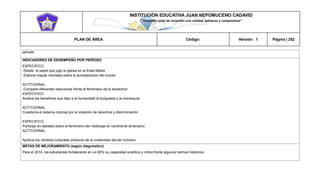 INSTITUCIÓN EDUCATIVA JUAN NEPOMUCENO CADAVID 
“Trazando rutas de inclusión con calidad, esfuerzo y compromiso” 
PLAN DE ÁREA Código: Versión: 1 Página | 252 
periodo 
INDICADORES DE DESEMPEÑO POR PERÍODO 
ESPECIFICO 
-Relate el papel que jugó la iglesia en la Edad Media 
-Elabore mapas mentales sobre la europeización del mundo 
ACTITUDINAL 
-Compare diferentes reacciones frente al fenómeno de la esclavitud 
ESPECIFICO 
Analice los beneficios que dejo a la humanidad la burguesía y la monarquía 
ACTITUDINAL 
Cuestiona el sistema colonial por la violación de derechos y discriminación 
ESPECIFICO. 
Participe en debates sobre el fenómeno del mestizaje en continente americano 
ACTITUDINAL 
Aprecia los cambios culturales producto de la creatividad del ser humano 
METAS DE MEJORAMIENTO (según diagnóstico) 
Para el 2014, los estudiantes fortalecerán en un 80% su capacidad analítica y critica frente algunos hechos históricos 
 