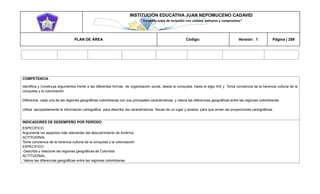 INSTITUCIÓN EDUCATIVA JUAN NEPOMUCENO CADAVID 
“Trazando rutas de inclusión con calidad, esfuerzo y compromiso” 
PLAN DE ÁREA Código: Versión: 1 Página | 259 
COMPETENCIA 
Identifica y Construya argumentos frente a las diferentes formas de organización social, desde la conquista, hasta el siglo XIX y Toma conciencia de la herencia cultural de la conquista y la colonización 
Diferencia cada una de las regiones geográficas colombianas con sus principales características y valora las diferencias geográficas entre las regiones colombianas 
Utiliza apropiadamente la información cartográfica para describir las características físicas de un lugar y analiza para que sirven las proyecciones cartográficas. 
INDICADORES DE DESEMPEÑO POR PERÍODO 
ESPECIFICO 
Argumente los aspectos más relevantes del descubrimiento de América. 
ACTITUDINAL 
Tome conciencia de la herencia cultural de la conquista y la colonización 
ESPECIFICO 
-Describe y relacione las regiones geográficas de Colombia 
ACTITUDINAL 
Valore las diferencias geográficas entre las regiones colombianas  