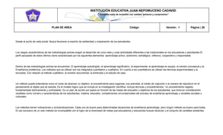 INSTITUCIÓN EDUCATIVA JUAN NEPOMUCENO CADAVID 
“Trazando rutas de inclusión con calidad, esfuerzo y compromiso” 
PLAN DE ÁREA Código: Versión: 1 Página | 26 
Desde el punto de vista social: Busca favorecer el espíritu de solidaridad y cooperación de los estudiantes. 
Los rasgos característicos de las metodologías activas exigen el desarrollo de unos roles y unas actividades diferentes a las tradicionales en los educadores y estudiantes El perfil apropiado de estos últimos viene caracterizado por los siguientes elementos: aprendizaje activo, autónomo, estratégico, reflexivo, cooperativo y responsable. 
Dentro de las metodologías activas se encuentran: El aprendizaje autodirigido, el aprendizaje significativo, la experimental, el aprendizaje en equipo, el cambio conceptual y la Enseñanza problémica. Los métodos que se utilizan son los integrados cuantitativo y cualitativo. En cuanto a los cuantitativos se utilizan las técnicas experimentales y la encuesta. Con relación al método cualitativo: la revisión documental, la entrevista y el estudio de caso. 
Un método puede entenderse como el modo de alcanzar un objetivo, el procedimiento para organizar una actividad, el medio de cognición o la manera de reproducir en el pensamiento al objeto que se estudia. Es el modelo lógico que se incluye en la investigación científica. Incluye técnicas y procedimientos, “un procedimiento reglado, fundamentado teóricamente y contrastado. Es un plan de acción por pasos en función de las metas del educador y objetivos de los estudiantes, que toma en consideración variables como número y características de los estudiantes, materia, educador, complementos circunstanciales del proceso de enseñanza aprendizaje y variables sociales y culturales. 
Los métodos tienen indicaciones y contraindicaciones. Cada uno es bueno para determinadas situaciones de enseñanza aprendizaje, pero ningún método es bueno para todas. El uso exclusivo de un solo método es incompatible con el logro de la diversidad de metas que educadores y educandos buscan alcanzar y el conjunto de variables existentes.  