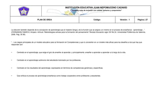 INSTITUCIÓN EDUCATIVA JUAN NEPOMUCENO CADAVID 
“Trazando rutas de inclusión con calidad, esfuerzo y compromiso” 
PLAN DE ÁREA Código: Versión: 1 Página | 27 
La elección también depende de la concepción de aprendizaje que el maestro tenga y de la función que se asigne a sí mismo en el proceso de enseñanza - aprendizaje…” (FERNANDEZ MARCH, Amparo. Artículo “Metodologías activas para la formación del pensamiento” Revista Educación siglo XXI № 24, Universidad Politécnica de Valencia, 2006. Pág. 35 56) 
“…Los rasgos principales de un modelo educativo para la formación en Competencias y que lo convierten en un modelo más eficaz para los desafíos a los que hay que responder son: 
• Centrado en el aprendizaje, que exige el giro de enseñar al aprender, y principalmente, enseñar a aprender a aprender a lo largo de la vida. 
• Centrado en el aprendizaje autónomo del estudiante tutorizado por los profesores. 
• Centrado en los resultados del aprendizaje, expresados en términos de competencias genéricas y específicas. 
• Que enfoca el proceso de aprendizaje-enseñanza como trabajo cooperativo entre profesores y estudiantes. 
 
