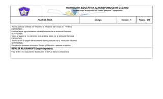 INSTITUCIÓN EDUCATIVA JUAN NEPOMUCENO CADAVID 
“Trazando rutas de inclusión con calidad, esfuerzo y compromiso” 
PLAN DE ÁREA Código: Versión: 1 Página | 275 
Asume posturas críticas con relación a la influencia de Europa en América 
ESPECIFICO 
Produce textos argumentativos sobre la influencia de la revolución francesa 
ACTITUDINAL 
Valora el legado de los derechos en la práctica dados en la revolución francesa 
ESPECIFICO 
Teoriza sobre el origen del movimiento obrero producto de la revolución industrial 
ACTITUDINAL 
Compare los procesos obreros en Europa y Colombia y exprese su opinión 
METAS DE MEJORAMIENTO (según diagnóstico) 
Para el 2014, los estudiantes fortalecerán en 80% la lectura comprensiva. 
 
