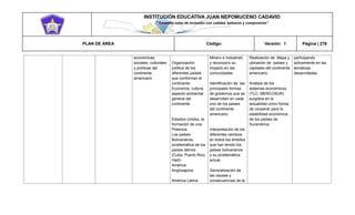 INSTITUCIÓN EDUCATIVA JUAN NEPOMUCENO CADAVID 
“Trazando rutas de inclusión con calidad, esfuerzo y compromiso” 
PLAN DE ÁREA Código: Versión: 1 Página | 279 
económicas, sociales, culturales y políticas del continente americano Organización política de los diferentes países que conforman el continente: Economía, cultura, aspecto ambiental general del continente. Estados Unidos, la formación de una Potencia Los países Bolivarianos, problemática de los países latinos: (Cuba, Puerto Rico, Haití) América Anglosajona América Latina: Minero e Industrial) y reconozco su impacto en las comunidades Identificación de las principales formas de gobiernos que se desarrollan en cada uno de los países del continente americano. Interpretación de los diferentes cambios en todos los ámbitos que han tenido los países bolivarianos y su problemática actual. Generalización de las causas y consecuencias de la Realización de Mapa y ubicación de países y capitales del continente americano Análisis de los sistemas económicos (TLC, MERCOSUR) surgidos en la actualidad como forma de cooperar para la estabilidad económica de los países de Suramérica participando activamente en las temáticas desarrolladas  