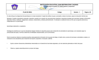 INSTITUCIÓN EDUCATIVA JUAN NEPOMUCENO CADAVID 
“Trazando rutas de inclusión con calidad, esfuerzo y compromiso” 
PLAN DE ÁREA Código: Versión: 1 Página | 29 
En este enfoque el protagonista del aprendizaje es el propio estudiante. El papel del profesor es guiar, acompañar, evaluar el proceso, apoyar al educando mientras sea 
Necesario. Enseñar al estudiante a aprender a aprender, ayudarlo en la creación de unas estructuras cognitivas o esquemas mentales que le permitan manejar la información disponible, filtrarla, codificarla, categorizarla, evaluarla, comprenderla y utilizarla pertinentemente. El educador va cediendo terreno al Otro que va logrando autonomía e independencia en su aprendizaje” 
Aprendizaje colaborativo o cooperativo 
Estrategia de enseñanza en la que los estudiantes trabajan divididos en pequeños grupos para el desarrollo de actividades de aprendizaje y son evaluados según la productividad del equipo. Permite el desarrollo de habilidades interpersonales y de la comunicación. 
Dentro de este tipo método es importante planificar adecuadamente la formación de los grupos de trabajo, el diseño claro y preciso de las tareas o actividades a realizar y la motivación de los estudiantes para el desarrollo del espíritu cooperativo. El educador, además: 
• Ayuda a resolver situaciones problemáticas relacionadas con el desarrollo de las tareas asignadas y con las relaciones generadas al interior del grupo. 
• Observa y registra sistemáticamente el proceso del trabajo. 
 