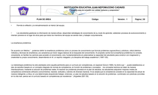 INSTITUCIÓN EDUCATIVA JUAN NEPOMUCENO CADAVID 
“Trazando rutas de inclusión con calidad, esfuerzo y compromiso” 
PLAN DE ÁREA Código: Versión: 1 Página | 30 
• Permite la reflexión y la retroalimentación al interior del equipo. 
• Los estudiantes gestionan la información de manera eficaz, desarrollan estrategias de conocimiento de su modo de aprender, adelantan procesos de autoconocimiento e intentan ponerse en el lugar de otros para que todos los miembros del equipo se sientan bien y trabajen conjuntamente. 
La enseñanza problémica 
De acuerdo con Medina,”…podemos definir la enseñanza problémica como un proceso de conocimiento que formula problemas cognoscitivos y prácticos, utiliza distintos métodos y técnicas de enseñanza y se caracteriza por tener rasgos básicos de la búsqueda del conocimiento. El propósito central de la enseñanza problémica no consiste, únicamente, en facilitar los caminos para acceder al conocimiento, sino, fundamentalmente en potencializar la capacidad del estudiante para construir con imaginación y creatividad su propio conocimiento, desarrollando en él, un espíritu indagador y la disciplina del trabajo académico” (1997:105). 
La metodología problémica ha sido planteada como aquella pertinente para un currículo por competencias, en especial Gonczi (1996), ha dicho que “…puede establecerse un plan de estudios basado en un concepto integrado de normas de competencia, en función de problemas o conceptos… los conceptos teóricos se tratan de manera interdisciplinaria, mediante la solución de problemas reales. Al resolver los problemas previstos en el plan de estudios, los estudiantes adquieren mayores niveles de competencia combinando atributos (conocimientos, haceres, actitudes y valores) de diversas maneras. Si se acepta que la competencia consiste en la capacidad de actuar de manera inteligente y crítica, en una determinada situación(de trabajo), entonces, un plan de estudios basado en la solución de problemas –combinado con prácticas concretas en la vida real- parece ser el currículo basado en competencias por excelencia-“. (Argüelles 2001:39). 
 