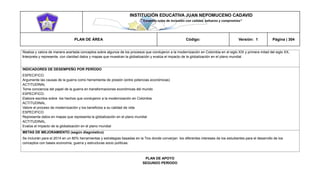 INSTITUCIÓN EDUCATIVA JUAN NEPOMUCENO CADAVID 
“Trazando rutas de inclusión con calidad, esfuerzo y compromiso” 
PLAN DE ÁREA Código: Versión: 1 Página | 304 
Realiza y valora de manera acertada conceptos sobre algunos de los procesos que condujeron a la modernización en Colombia en el siglo XIX y primera mitad del siglo XX. 
Interpreta y representa con claridad datos y mapas que muestran la globalización y evalúa el impacto de la globalización en el plano mundial 
INDICADORES DE DESEMPEÑO POR PERÍODO 
ESPECIFICO. 
Argumente las causas de la guerra como herramienta de presión (entre potencias económicas) 
ACTITUDINAL 
Tome conciencia del papel de la guerra en transformaciones económicas del mundo 
ESPECIFICO. 
Elabore escritos sobre los hechos que condujeron a la modernización en Colombia 
ACTITUDINAL. 
Valore el proceso de modernización y los beneficios a su calidad de vida 
ESPECIFICO 
Representa datos en mapas que representa la globalización en el plano mundial 
ACTITUDINAL. 
Evalúe el impacto de la globalización en el plano mundial 
METAS DE MEJORAMIENTO (según diagnóstico) 
Se incluirán para el 2014 en un 80% herramientas y estrategias basadas en la Tics donde converjan los diferentes intereses de los estudiantes para el desarrollo de los conceptos con bases economía, guerra y estructuras socio políticas. 
PLAN DE APOYO 
SEGUNDO PERIODO  