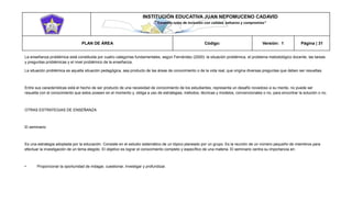 INSTITUCIÓN EDUCATIVA JUAN NEPOMUCENO CADAVID 
“Trazando rutas de inclusión con calidad, esfuerzo y compromiso” 
PLAN DE ÁREA Código: Versión: 1 Página | 31 
La enseñanza problémica está constituida por cuatro categorías fundamentales, según Fernández (2000): la situación problémica, el problema metodológico docente, las tareas y preguntas problémicas y el nivel problémico de la enseñanza. 
La situación problémica es aquella situación pedagógica, sea producto de las áreas de conocimiento o de la vida real, que origina diversas preguntas que deben ser resueltas. 
Entre sus características está el hecho de ser producto de una necesidad de conocimiento de los estudiantes, representa un desafío novedoso a su mente, no puede ser resuelta con el conocimiento que estos poseen en el momento y, obliga a uso de estrategias, métodos, técnicas y modelos, convencionales o no, para encontrar la solución o no. 
OTRAS ESTRATEGIAS DE ENSEÑANZA 
El seminario 
Es una estrategia adoptada por la educación. Consiste en el estudio sistemático de un tópico planeado por un grupo. Es la reunión de un número pequeño de miembros para efectuar la investigación de un tema elegido. El objetivo es lograr el conocimiento completo y específico de una materia. El seminario centra su importancia en: 
• Proporcionar la oportunidad de indagar, cuestionar, investigar y profundizar. 
 
