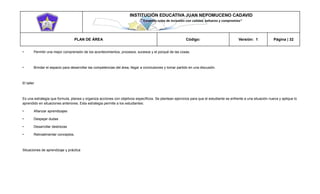 INSTITUCIÓN EDUCATIVA JUAN NEPOMUCENO CADAVID 
“Trazando rutas de inclusión con calidad, esfuerzo y compromiso” 
PLAN DE ÁREA Código: Versión: 1 Página | 32 
• Permitir una mejor comprensión de los acontecimientos, procesos, sucesos y el porqué de las cosas. 
• Brindar el espacio para desarrollar las competencias del área, llegar a conclusiones y tomar partido en una discusión. 
El taller 
Es una estrategia que formula, planea y organiza acciones con objetivos específicos. Se plantean ejercicios para que el estudiante se enfrente a una situación nueva y aplique lo aprendido en situaciones anteriores. Esta estrategia permite a los estudiantes: 
• Afianzar aprendizajes 
• Despejar dudas 
• Desarrollar destrezas 
• Retroalimentar conceptos. 
Situaciones de aprendizaje y práctica 
 
